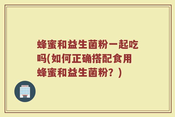 蜂蜜和益生菌粉一起吃吗(如何正确搭配食用蜂蜜和益生菌粉？)