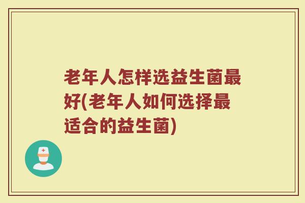 老年人怎样选益生菌最好(老年人如何选择最适合的益生菌)