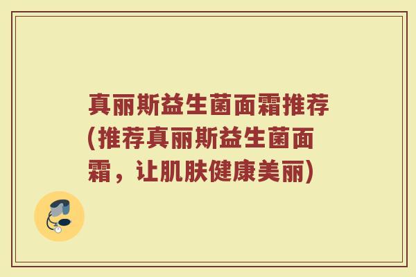 真丽斯益生菌面霜推荐(推荐真丽斯益生菌面霜,让肌肤健康美丽)