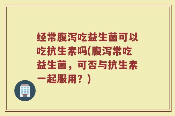 经常腹泻吃益生菌可以吃抗生素吗(腹泻常吃益生菌,可否与抗生素一起服用?)