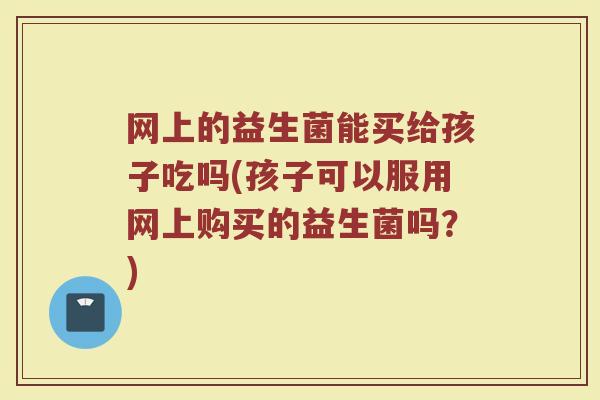 网上的益生菌能买给孩子吃吗(孩子可以服用网上购买的益生菌吗?) 网上的益生菌能买给孩子吃吗(孩子可以服用网上购买的益生菌吗?)