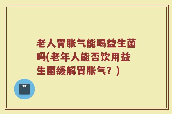 老人胃胀气能喝益生菌吗(老年人能否饮用益生菌缓解胃胀气?)