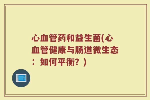 心血管药和益生菌(心血管健康与肠道微生态:如何平衡?)