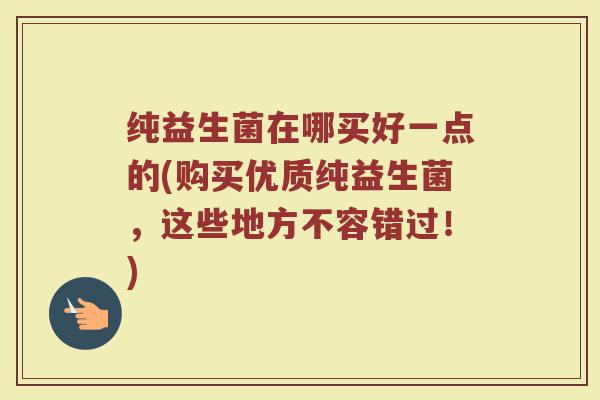 纯益生菌在哪买好一点的(购买优质纯益生菌,这些地方不容错过!)