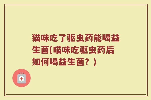 猫咪吃了驱虫药能喝益生菌(喵咪吃驱虫药后如何喝益生菌?)