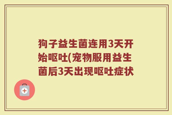 狗子益生菌连用3天开始呕吐(宠物服用益生菌后3天出现呕吐症状