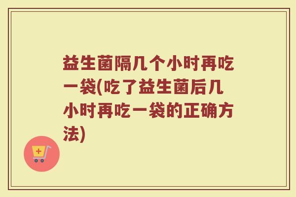 益生菌隔几个小时再吃一袋(吃了益生菌后几小时再吃一袋的正确方法)