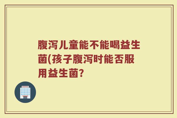 腹泻儿童能不能喝益生菌(孩子腹泻时能否服用益生菌?