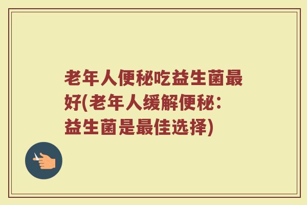 老年人吃益生菌好(老年人缓解:益生菌是佳选择) 老年人吃益生菌好(老年人缓解:益生菌是佳选择)