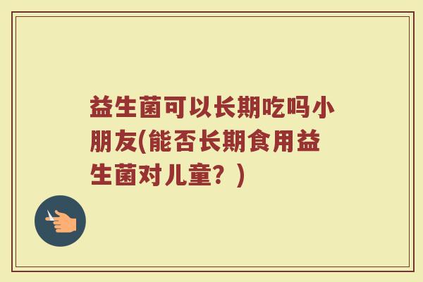 益生菌可以长期吃吗小朋友(能否长期食用益生菌对儿童?)