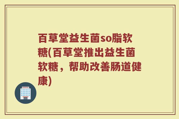 百草堂益生菌so脂软糖(百草堂推出益生菌软糖,帮助改善肠道健康)