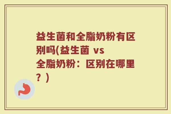 益生菌和全脂奶粉有区别吗(益生菌 vs 全脂奶粉:区别在哪里?)
