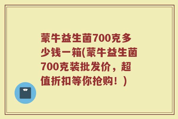 蒙牛益生菌700克多少钱一箱(蒙牛益生菌700克装批发价,超值折扣等你抢购!)