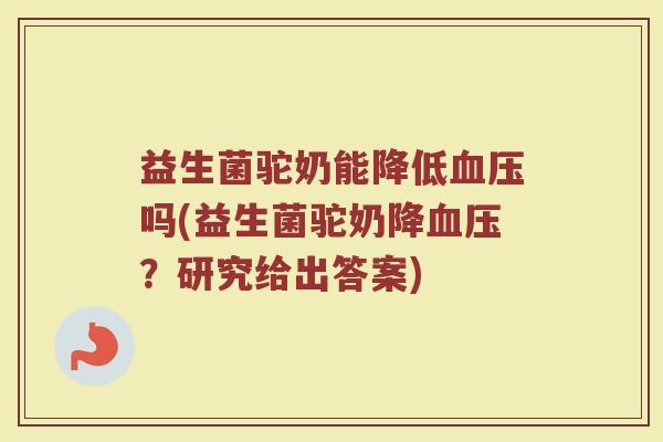 益生菌驼奶能降低血压吗(益生菌驼奶降血压？研究给出答案)