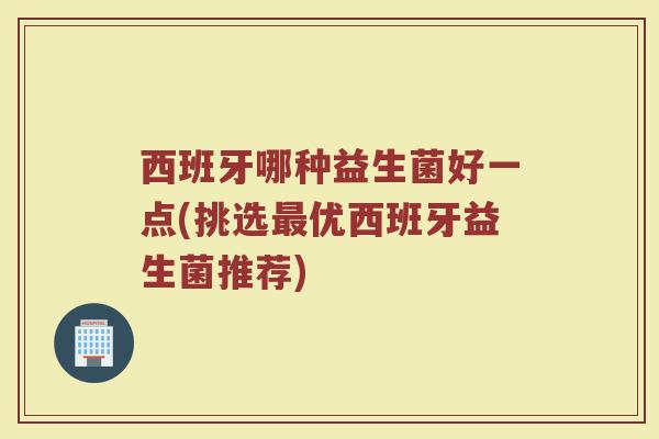 西班牙哪种益生菌好一点(挑选最优西班牙益生菌推荐)