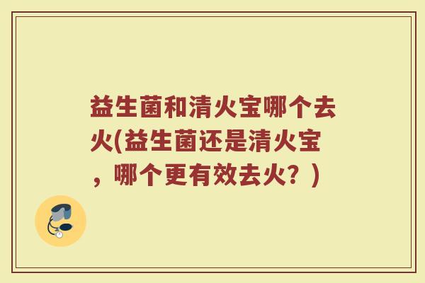 益生菌和清火宝哪个去火(益生菌还是清火宝,哪个更有效去火?)
