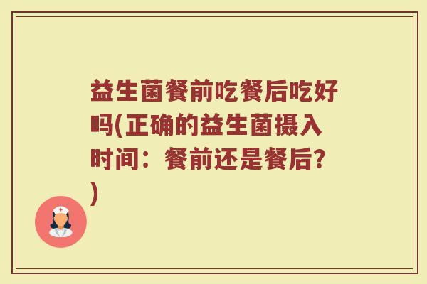 益生菌餐前吃餐后吃好吗(正确的益生菌摄入时间:餐前还是餐后?)