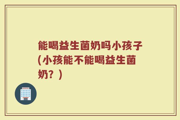 能喝益生菌奶吗小孩子(小孩能不能喝益生菌奶?)
