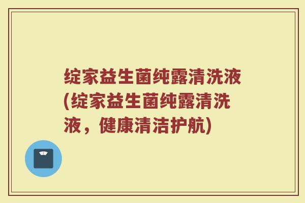 绽家益生菌纯露清洗液(绽家益生菌纯露清洗液,健康清洁护航)