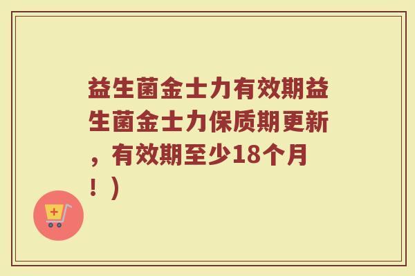 益生菌金士力有效期益生菌金士力保质期更新,有效期至少18个月!)
