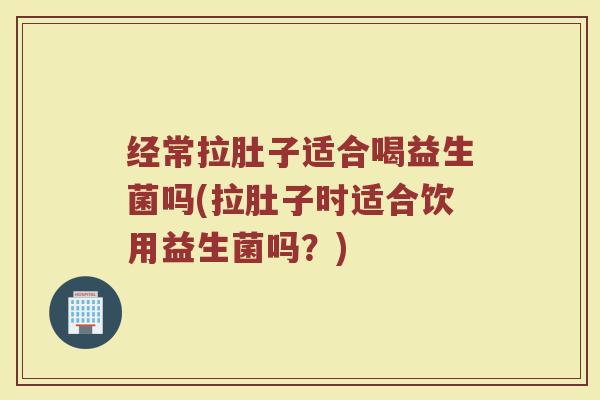 经常拉肚子适合喝益生菌吗(拉肚子时适合饮用益生菌吗?)