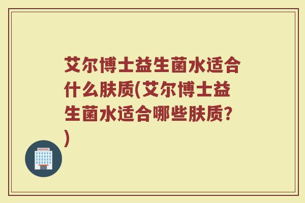 艾尔博士益生菌水适合什么肤质(艾尔博士益生菌水适合哪些肤质?) 艾尔博士益生菌水适合什么肤质(艾尔博士益生菌水适合哪些肤质?)