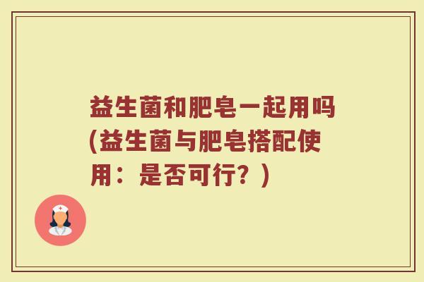 益生菌和肥皂一起用吗(益生菌与肥皂搭配使用：是否可行？)