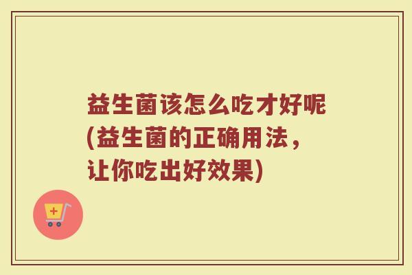 益生菌该怎么吃才好呢(益生菌的正确用法，让你吃出好效果)