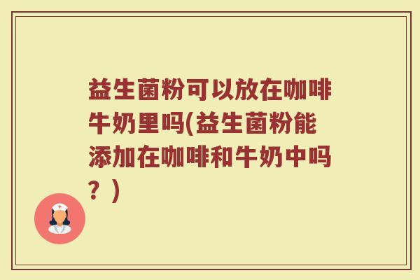 益生菌粉可以放在咖啡牛奶里吗(益生菌粉能添加在咖啡和牛奶中吗？)