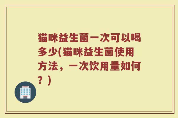 猫咪益生菌一次可以喝多少(猫咪益生菌使用方法,一次饮用量如何?)
