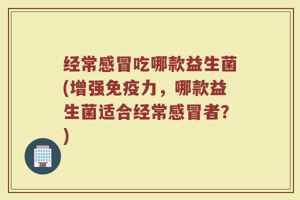 经常感冒吃哪款益生菌(增强免疫力,哪款益生菌适合经常感冒者?)