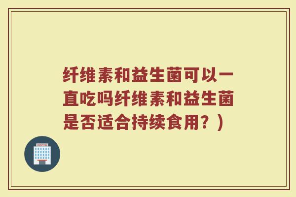 纤维素和益生菌可以一直吃吗纤维素和益生菌是否适合持续食用?) 纤维素和益生菌可以一直吃吗纤维素和益生菌是否适合持续食用?)