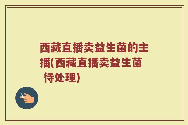 西藏直播卖益生菌的主播(西藏直播卖益生菌 待处理)