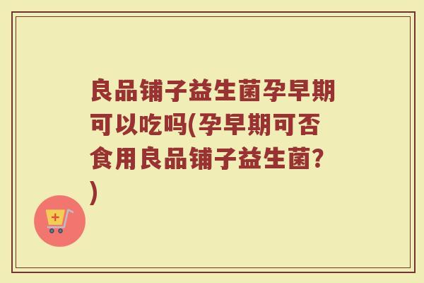 良品铺子益生菌孕早期可以吃吗(孕早期可否食用良品铺子益生菌?)