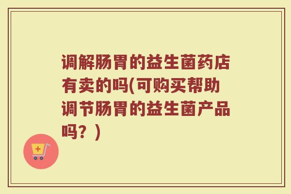 调解肠胃的益生菌药店有卖的吗(可购买帮助调节肠胃的益生菌产品吗？)