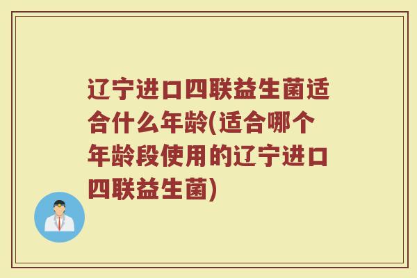 辽宁进口四联益生菌适合什么年龄(适合哪个年龄段使用的辽宁进口四联益生菌)