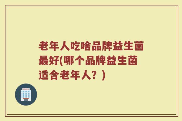 老年人吃啥品牌益生菌最好(哪个品牌益生菌适合老年人?)
