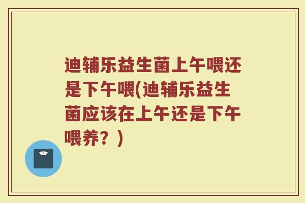 迪辅乐益生菌上午喂还是下午喂(迪辅乐益生菌应该在上午还是下午喂养?)