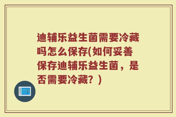 迪辅乐益生菌需要冷藏吗怎么保存(如何妥善保存迪辅乐益生菌,是否需要冷藏?)