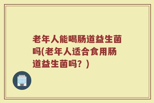 老年人能喝肠道益生菌吗(老年人适合食用肠道益生菌吗？)