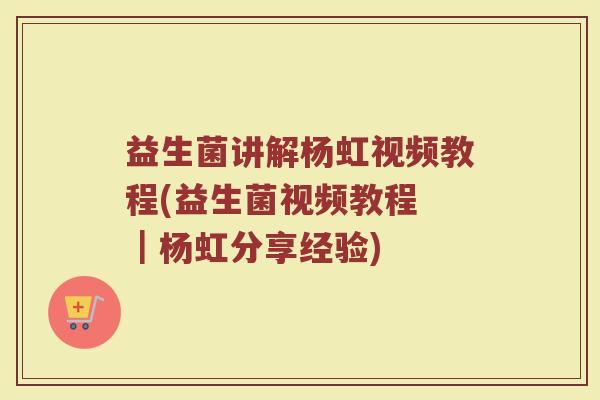 益生菌讲解杨虹视频教程(益生菌视频教程 ｜杨虹分享经验)