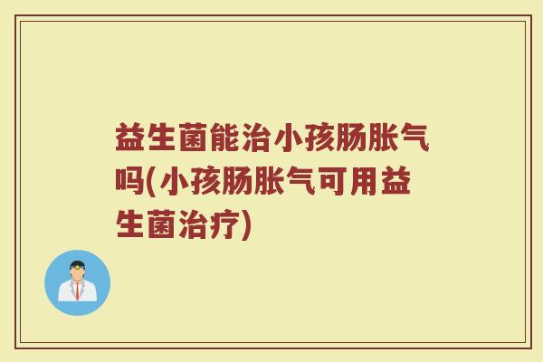 益生菌能治小孩肠胀气吗(小孩肠胀气可用益生菌治疗)