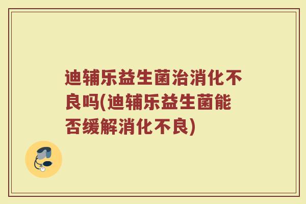 迪辅乐益生菌治消化不良吗(迪辅乐益生菌能否缓解消化不良)