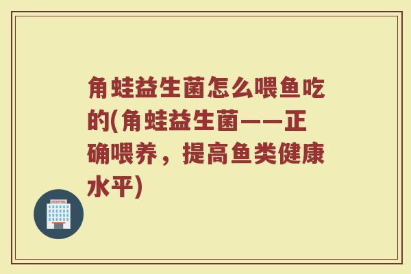角蛙益生菌怎么喂鱼吃的(角蛙益生菌——正确喂养，提高鱼类健康水平)