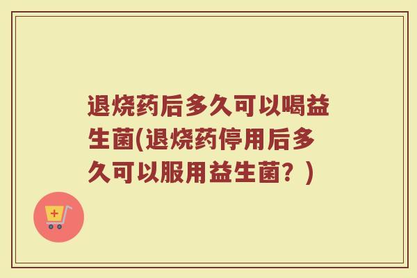 退烧药后多久可以喝益生菌(退烧药停用后多久可以服用益生菌?)