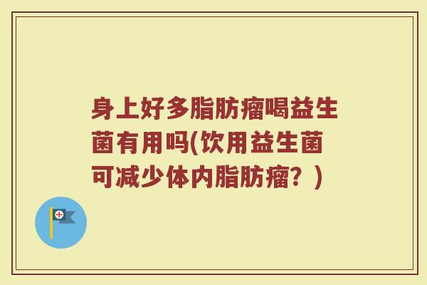 身上好多脂肪瘤喝益生菌有用吗(饮用益生菌可减少体内脂肪瘤？)
