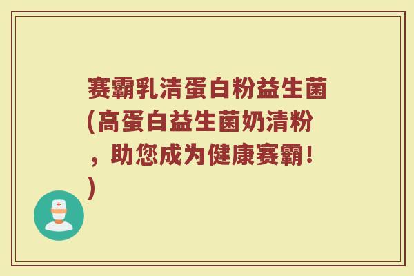 赛霸乳清蛋白粉益生菌(高蛋白益生菌奶清粉,助您成为健康赛霸!)