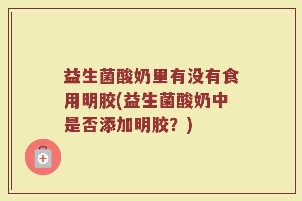 益生菌酸奶里有没有食用明胶(益生菌酸奶中是否添加明胶？)