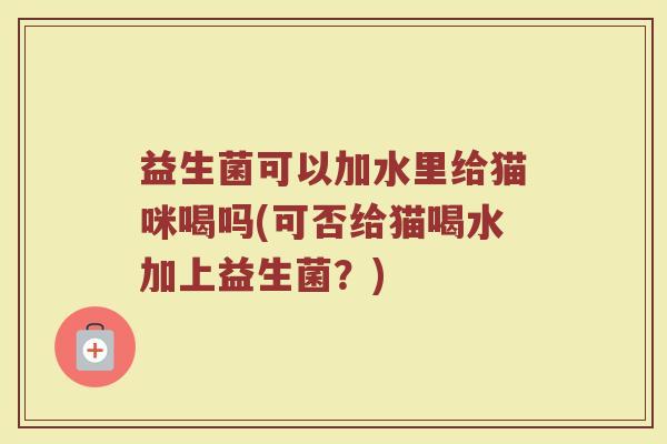 益生菌可以加水里给猫咪喝吗(可否给猫喝水加上益生菌?)
