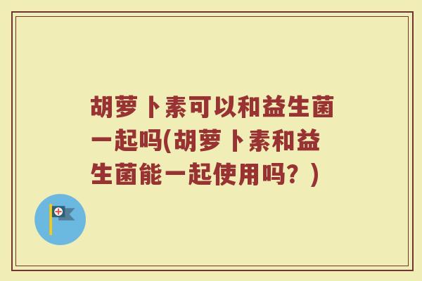 胡萝卜素可以和益生菌一起吗(胡萝卜素和益生菌能一起使用吗？)
